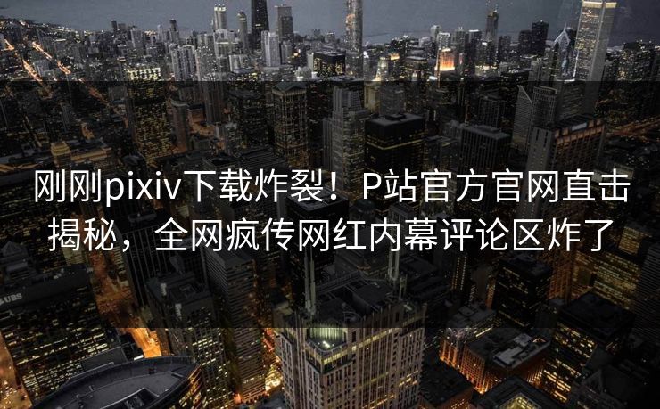 刚刚pixiv下载炸裂！P站官方官网直击揭秘，全网疯传网红内幕评论区炸了