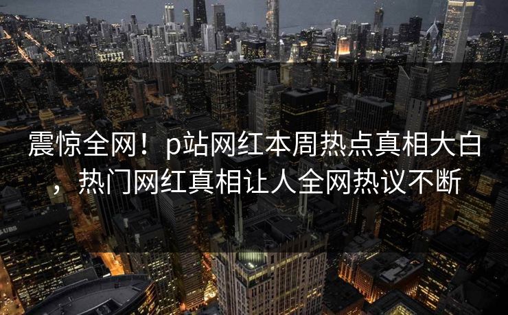 震惊全网！p站网红本周热点真相大白，热门网红真相让人全网热议不断
