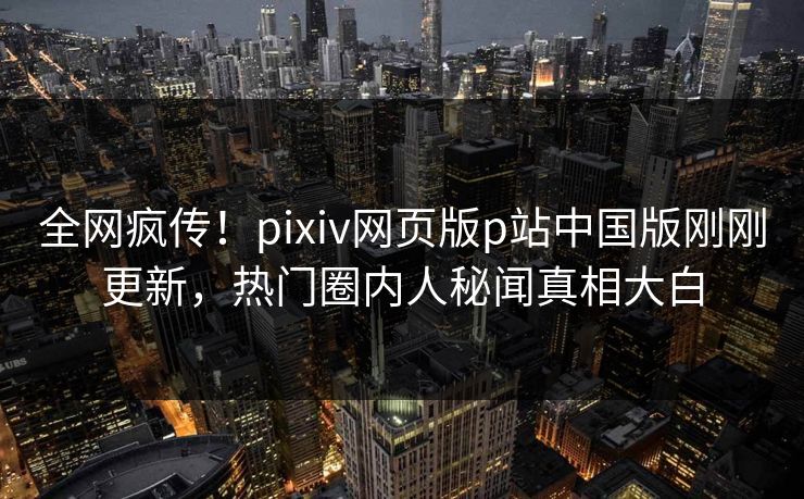 全网疯传！pixiv网页版p站中国版刚刚更新，热门圈内人秘闻真相大白