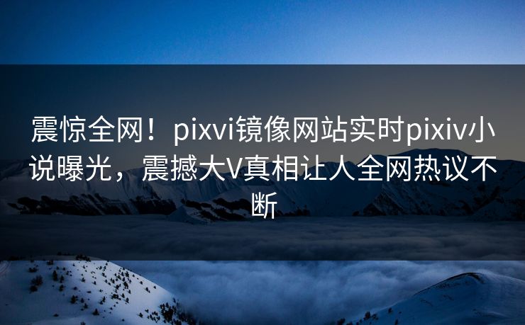 震惊全网！pixvi镜像网站实时pixiv小说曝光，震撼大V真相让人全网热议不断