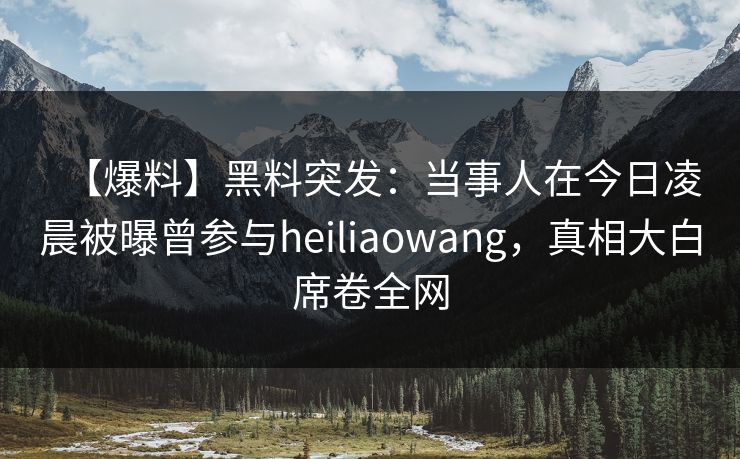 【爆料】黑料突发：当事人在今日凌晨被曝曾参与heiliaowang，真相大白席卷全网