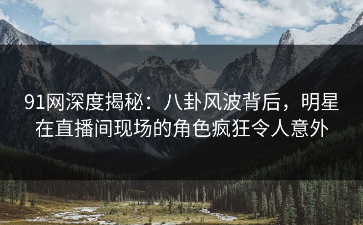 91网深度揭秘：八卦风波背后，明星在直播间现场的角色疯狂令人意外