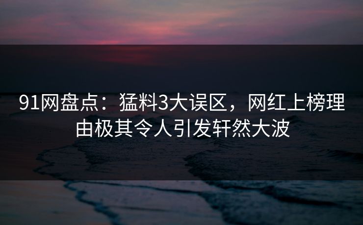 91网盘点：猛料3大误区，网红上榜理由极其令人引发轩然大波