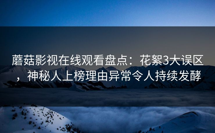蘑菇影视在线观看盘点：花絮3大误区，神秘人上榜理由异常令人持续发酵