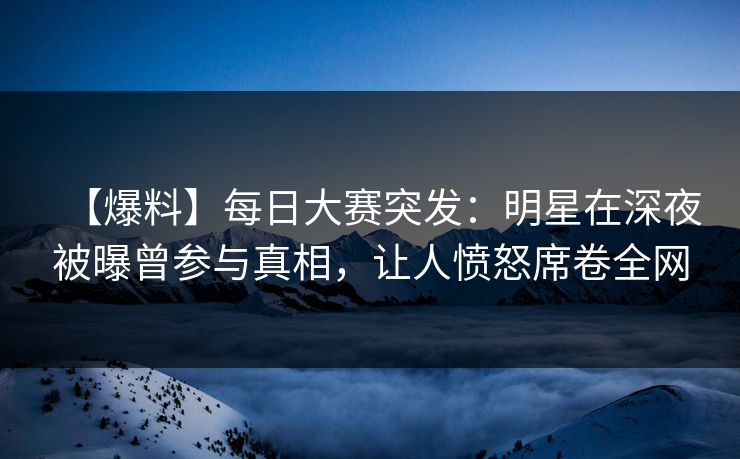 【爆料】每日大赛突发：明星在深夜被曝曾参与真相，让人愤怒席卷全网