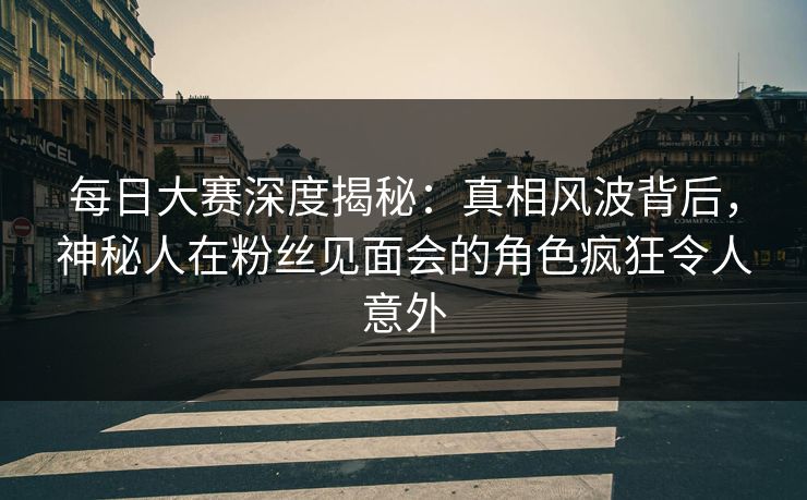 每日大赛深度揭秘：真相风波背后，神秘人在粉丝见面会的角色疯狂令人意外