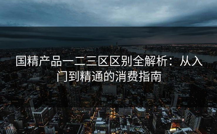 国精产品一二三区区别全解析：从入门到精通的消费指南