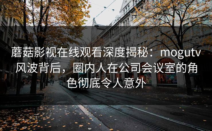 蘑菇影视在线观看深度揭秘：mogutv风波背后，圈内人在公司会议室的角色彻底令人意外
