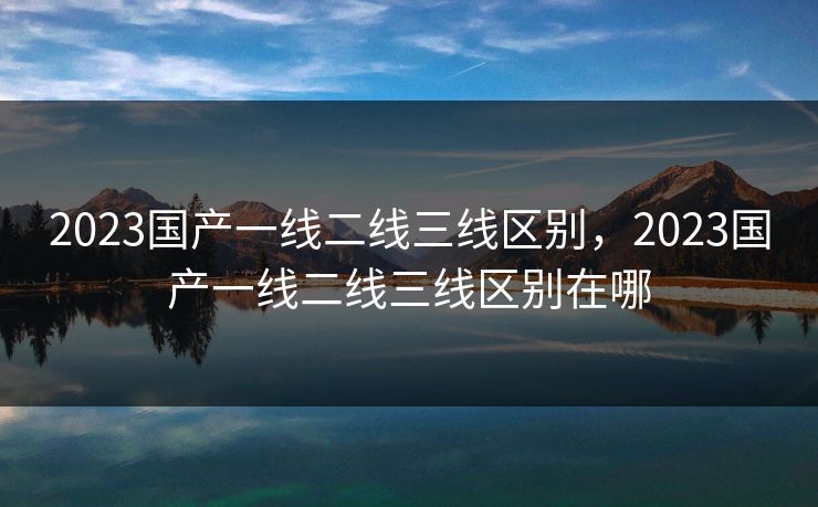 2023国产一线二线三线区别，2023国产一线二线三线区别在哪