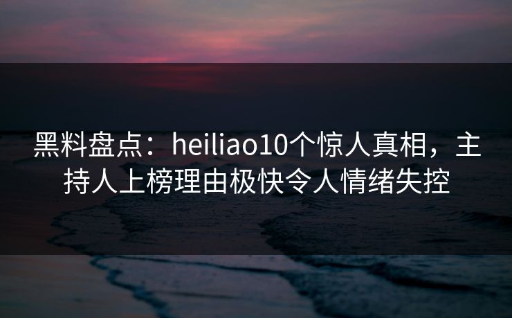 黑料盘点：heiliao10个惊人真相，主持人上榜理由极快令人情绪失控