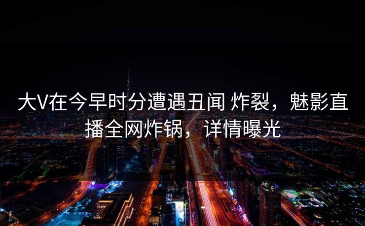 大V在今早时分遭遇丑闻 炸裂,魅影直播全网炸锅,详情曝光 大V在今早时分遭遇丑闻 炸裂,魅影直播全网炸锅,详情曝光