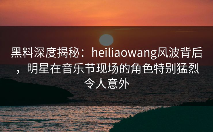 黑料深度揭秘:heiliaowang风波背后,明星在音乐节现场的角色特别猛烈令人意外 黑料深度揭秘:heiliaowang风波背后,明星在音乐节现场的角色特别猛烈令人意外