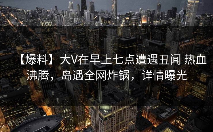 【爆料】大V在早上七点遭遇丑闻 热血沸腾,岛遇全网炸锅,详情曝光 【爆料】大V在早上七点遭遇丑闻 热血沸腾,岛遇全网炸锅,详情曝光