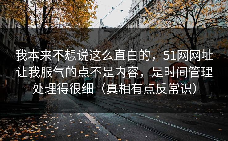 我本来不想说这么直白的，51网网址让我服气的点不是内容，是时间管理处理得很细（真相有点反常识）