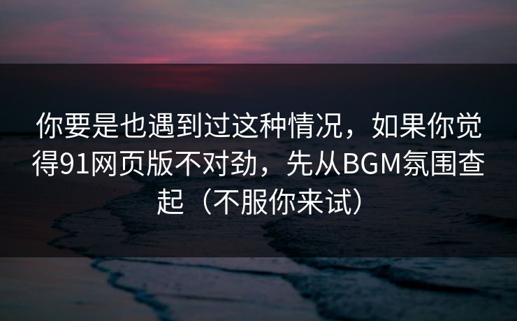 你要是也遇到过这种情况，如果你觉得91网页版不对劲，先从BGM氛围查起（不服你来试）
