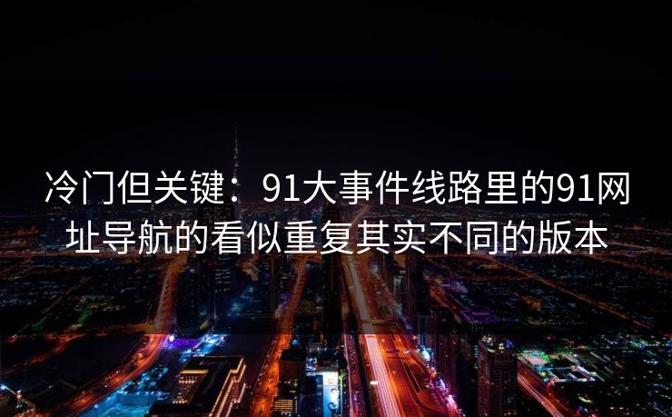 冷门但关键:91大事件线路里的91网址导航的看似重复其实不同的版本 冷门但关键:91大事件线路里的91网址导航的看似重复其实不同的版本