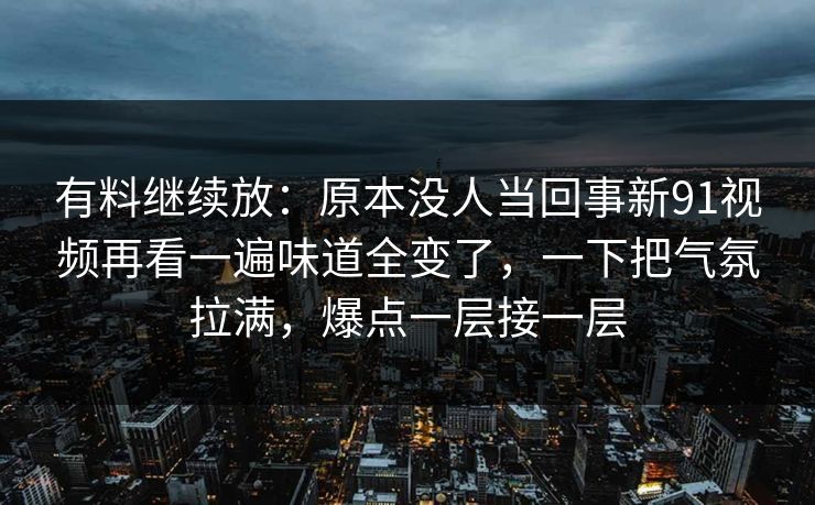 有料继续放：原本没人当回事新91视频再看一遍味道全变了，一下把气氛拉满，爆点一层接一层